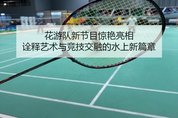 花游队新节目惊艳亮相 诠释艺术与竞技交融的水上新篇章
