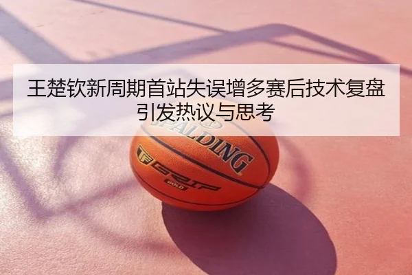 王楚钦新周期首站失误增多赛后技术复盘引发热议与思考