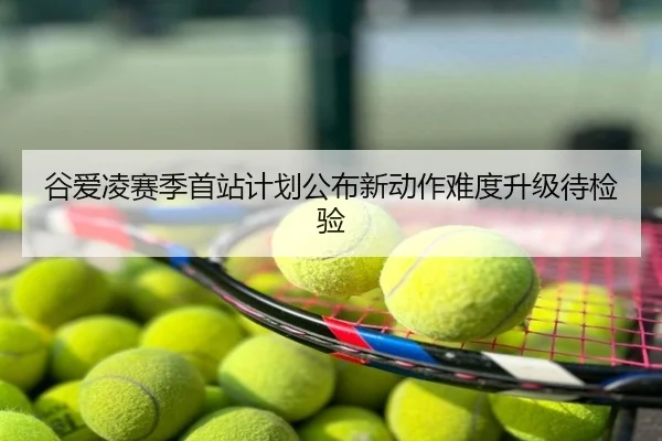 谷爱凌赛季首站计划公布新动作难度升级待检验