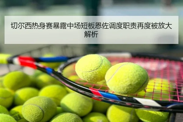 切尔西热身赛暴露中场短板恩佐调度职责再度被放大解析