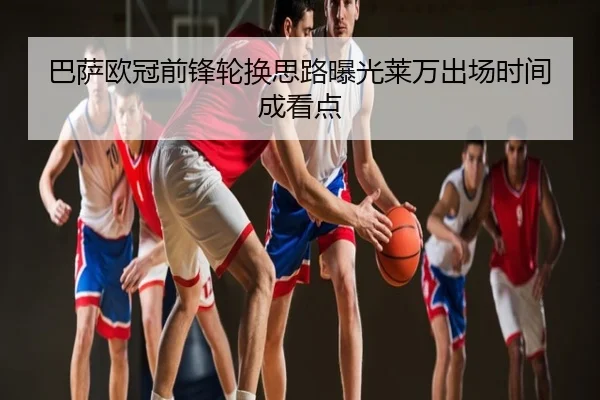 巴萨欧冠前锋轮换思路曝光莱万出场时间成看点