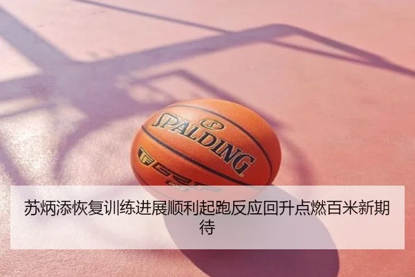 苏炳添恢复训练进展顺利起跑反应回升点燃百米新期待