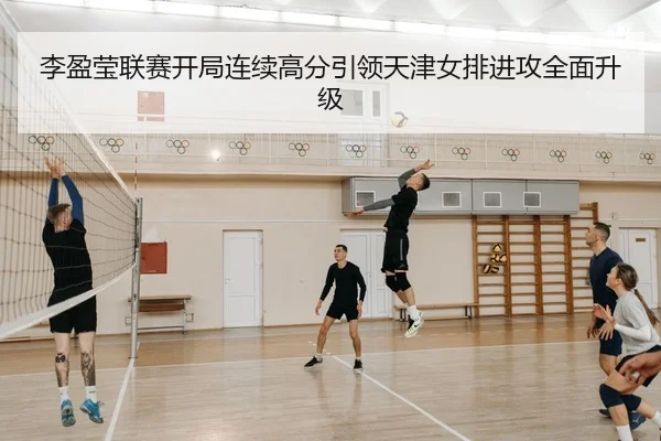 李盈莹联赛开局连续高分引领天津女排进攻全面升级