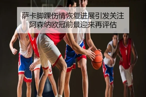 萨卡脚踝伤情恢复进展引发关注 阿森纳欧冠前景迎来再评估